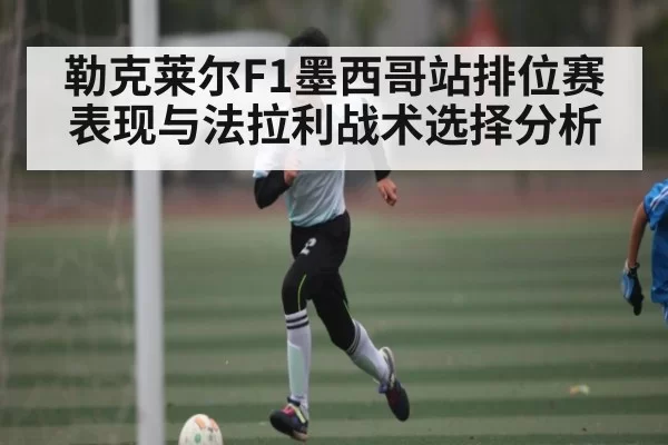 勒克莱尔F1墨西哥站排位赛表现与法拉利战术选择分析